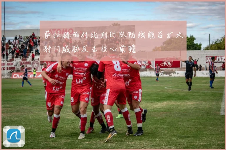 萨拉赫面对比利时队防线能否扩大射门威胁反击核心前瞻