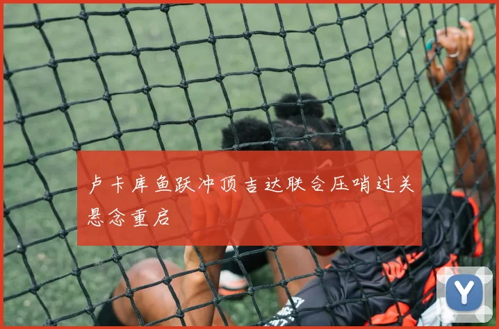 卢卡库鱼跃冲顶吉达联合压哨过关悬念重启