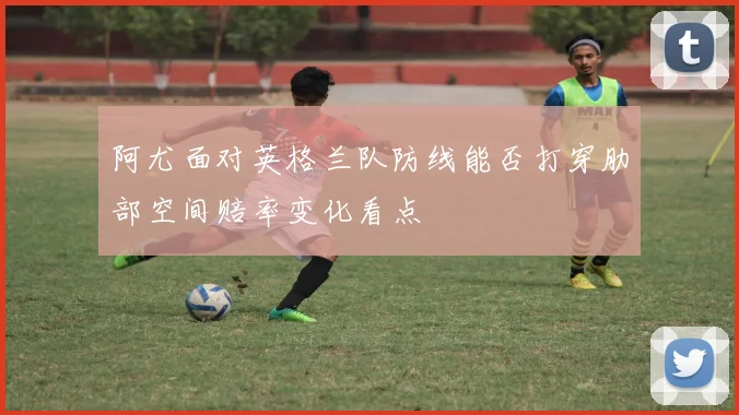 阿尤面对英格兰队防线能否打穿肋部空间赔率变化看点
