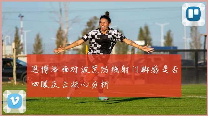 恩博洛面对波黑防线射门脚感是否回暖反击核心分析