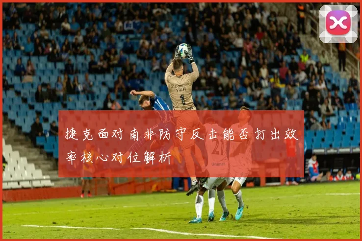 捷克面对南非防守反击能否打出效率核心对位解析