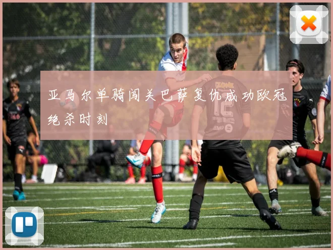 亚马尔单骑闯关巴萨复仇成功欧冠绝杀时刻