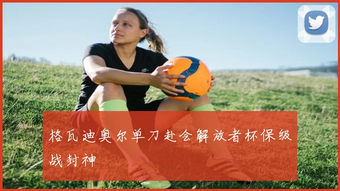格瓦迪奥尔单刀赴会解放者杯保级战封神