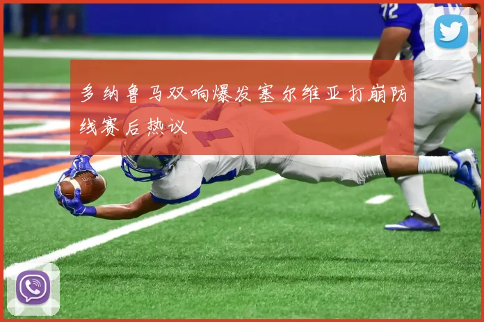 多纳鲁马双响爆发塞尔维亚打崩防线赛后热议