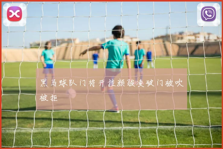 黑马球队门将开挂颜骏凌破门被吹被拒