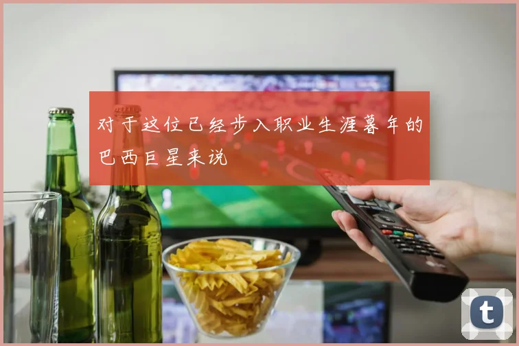 对于这位已经步入职业生涯暮年的巴西巨星来说