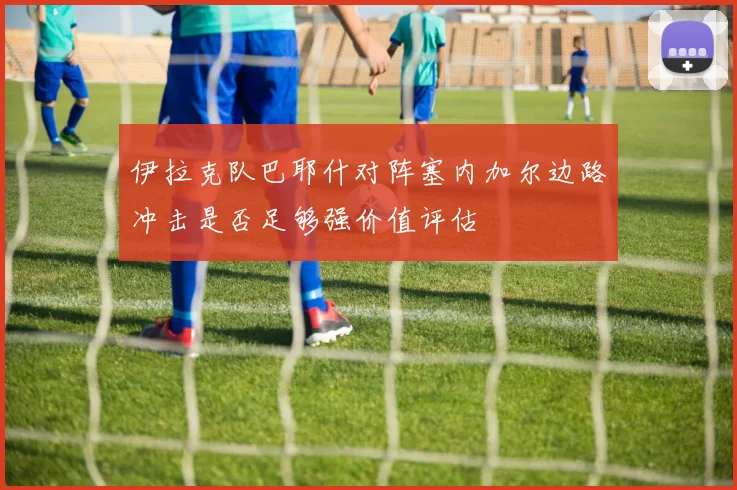 伊拉克队巴耶什对阵塞内加尔边路冲击是否足够强价值评估
