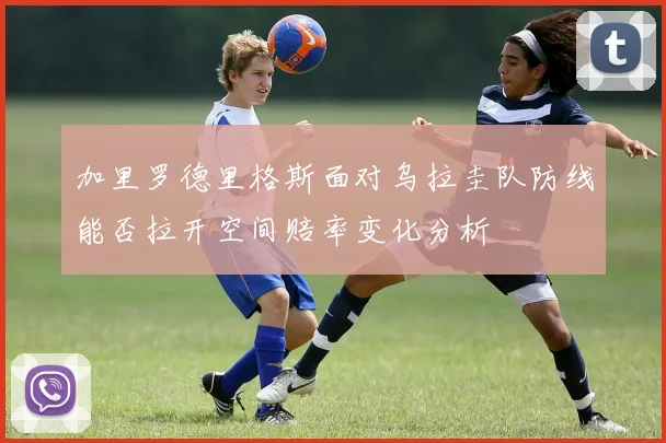 加里罗德里格斯面对乌拉圭队防线能否拉开空间赔率变化分析