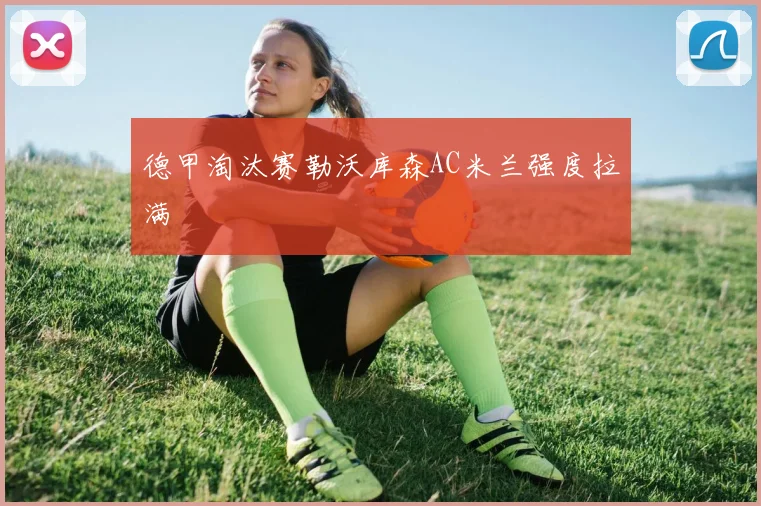 德甲淘汰赛勒沃库森AC米兰强度拉满