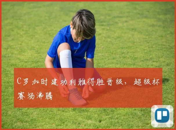 C罗加时建功利雅得胜晋级，超级杯赛场沸腾