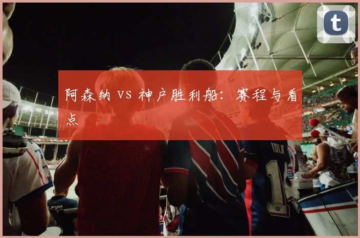 阿森纳 vs 神户胜利船：赛程与看点