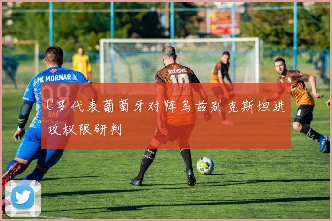 C罗代表葡萄牙对阵乌兹别克斯坦进攻权限研判