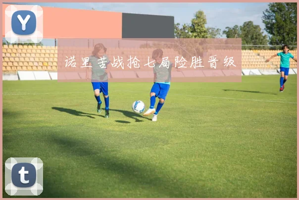 诺里苦战抢七局险胜晋级