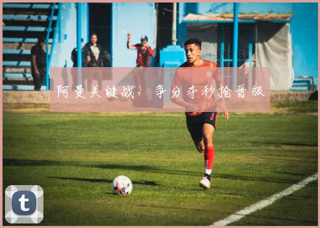 阿曼关键战，争分夺秒抢晋级