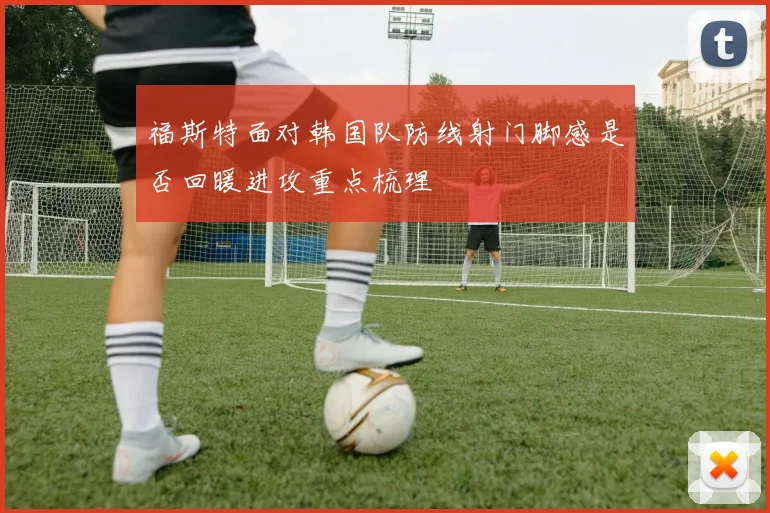 福斯特面对韩国队防线射门脚感是否回暖进攻重点梳理