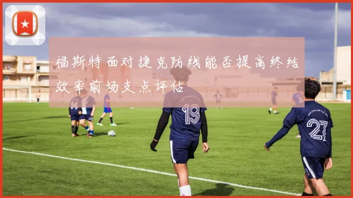 福斯特面对捷克防线能否提高终结效率前场支点评估