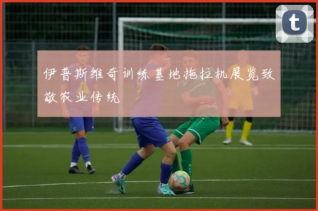 伊普斯维奇训练基地拖拉机展览致敬农业传统