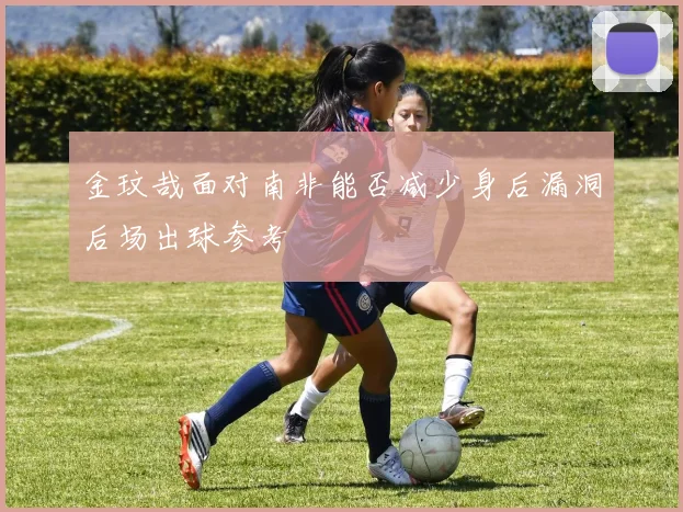 金玟哉面对南非能否减少身后漏洞后场出球参考