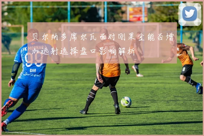 贝尔纳多席尔瓦面对刚果金能否增加远射选择盘口影响解析