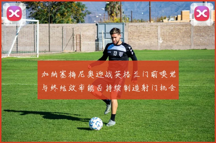 加纳塞梅尼奥迎战英格兰门前嗅觉与终结效率能否持续制造射门机会