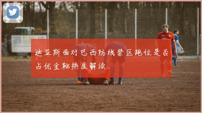 迪亚斯面对巴西防线禁区跑位是否占优金靴热度解读