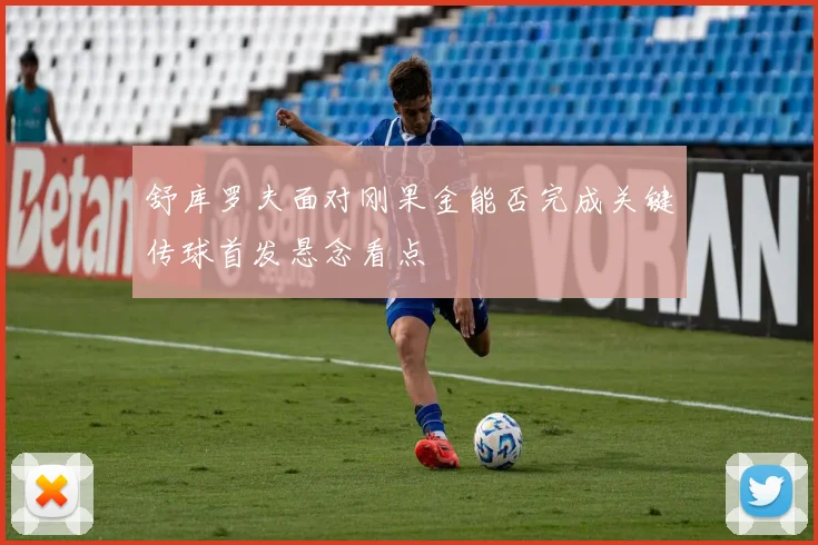 舒库罗夫面对刚果金能否完成关键传球首发悬念看点