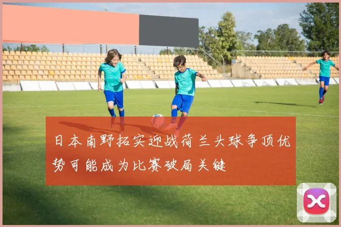 日本南野拓实迎战荷兰头球争顶优势可能成为比赛破局关键