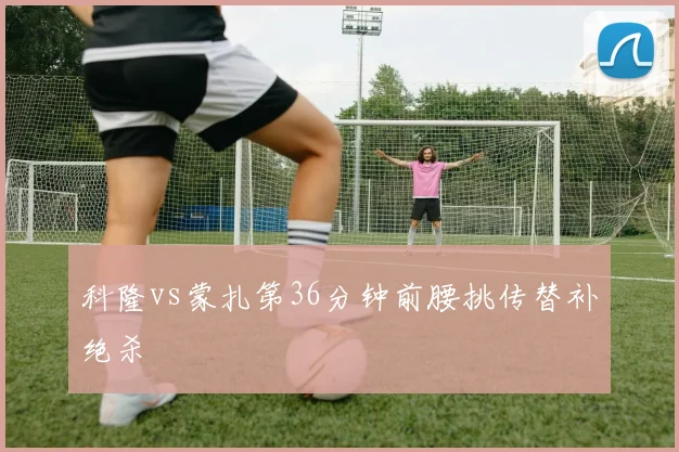科隆vs蒙扎第36分钟前腰挑传替补绝杀
