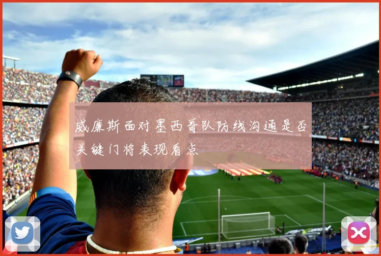 威廉斯面对墨西哥队防线沟通是否关键门将表现看点
