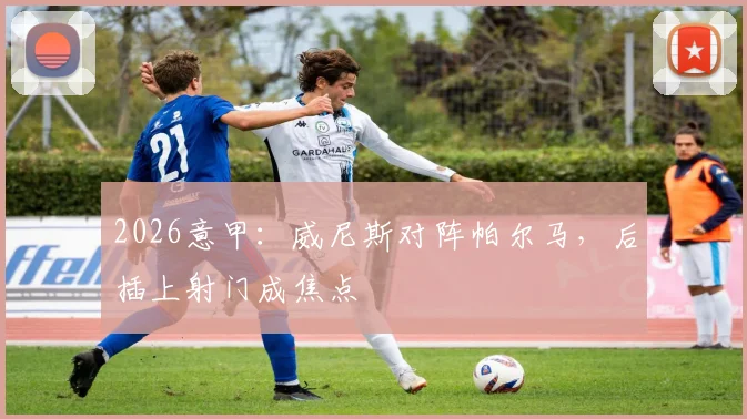 2026意甲：威尼斯对阵帕尔马，后插上射门成焦点