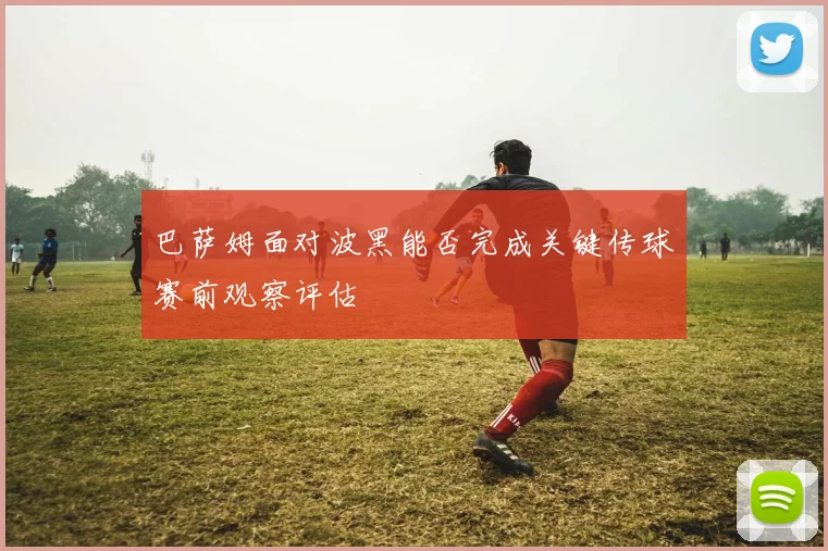 巴萨姆面对波黑能否完成关键传球赛前观察评估