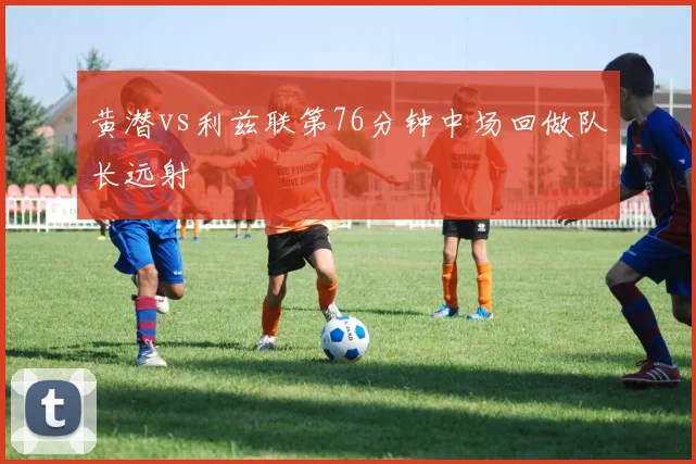 黄潜vs利兹联第76分钟中场回做队长远射