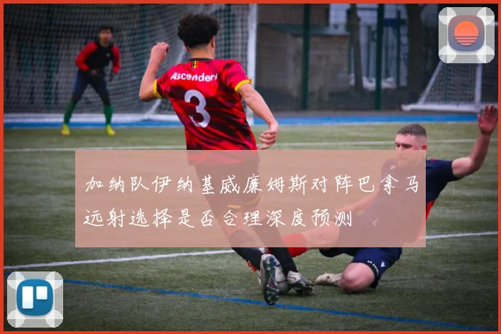 加纳队伊纳基威廉姆斯对阵巴拿马远射选择是否合理深度预测