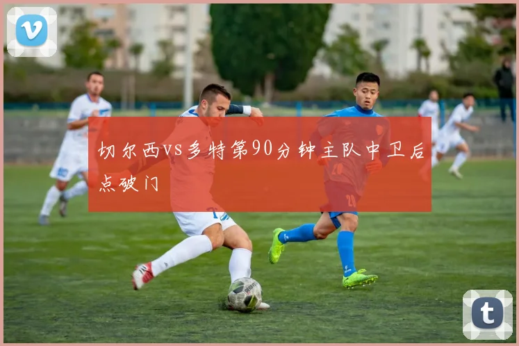 切尔西vs多特第90分钟主队中卫后点破门