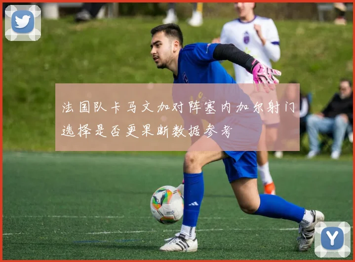 法国队卡马文加对阵塞内加尔射门选择是否更果断数据参考