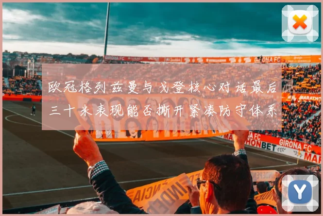 欧冠格列兹曼与戈登核心对话最后三十米表现能否撕开紧凑防守体系