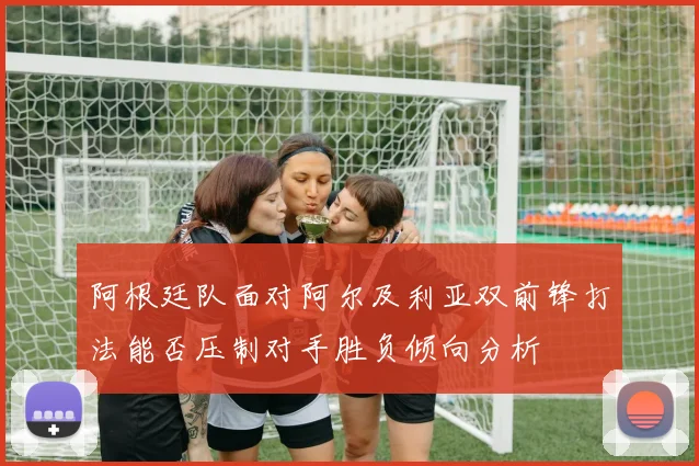 阿根廷队面对阿尔及利亚双前锋打法能否压制对手胜负倾向分析