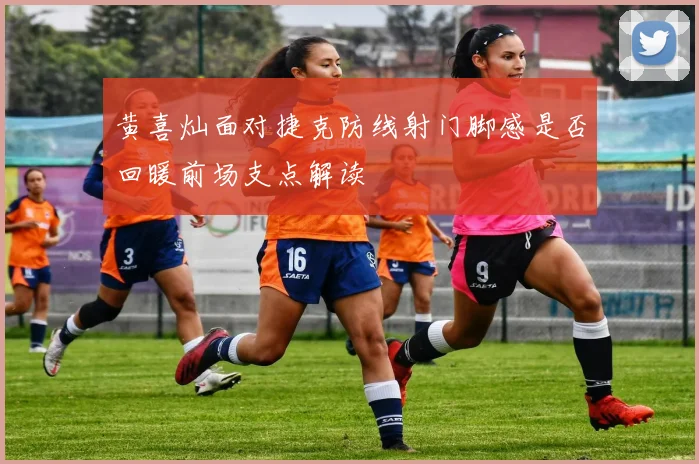 黄喜灿面对捷克防线射门脚感是否回暖前场支点解读