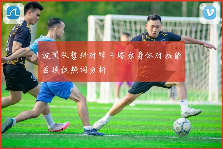 波黑队哲科对阵卡塔尔身体对抗能否顶住热词分析