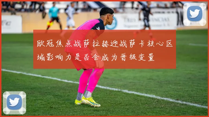 欧冠焦点战萨拉赫迎战萨卡核心区域影响力是否会成为晋级变量