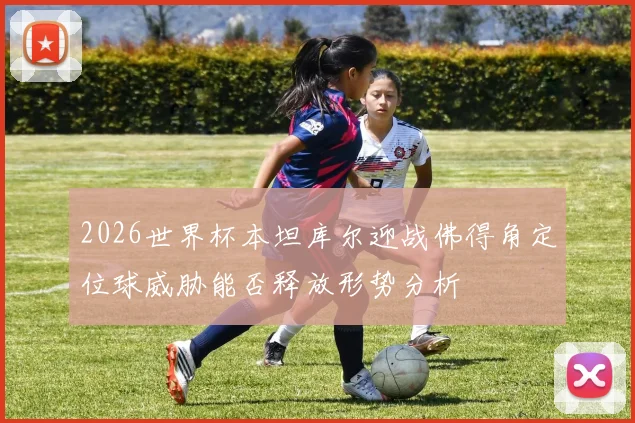 2026世界杯本坦库尔迎战佛得角定位球威胁能否释放形势分析