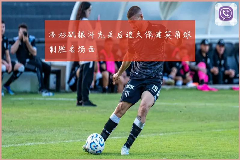 洛杉矶银河先丢后追久保建英角球制胜名场面