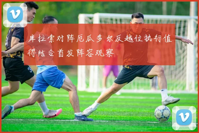 库拉索对阵厄瓜多尔反越位执行值得结合首发阵容观察
