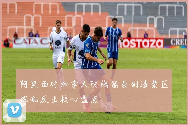 阿里面对加拿大防线能否制造禁区混乱反击核心盘点