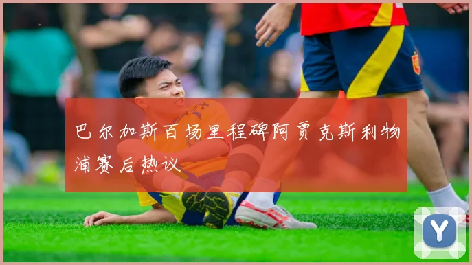 巴尔加斯百场里程碑阿贾克斯利物浦赛后热议