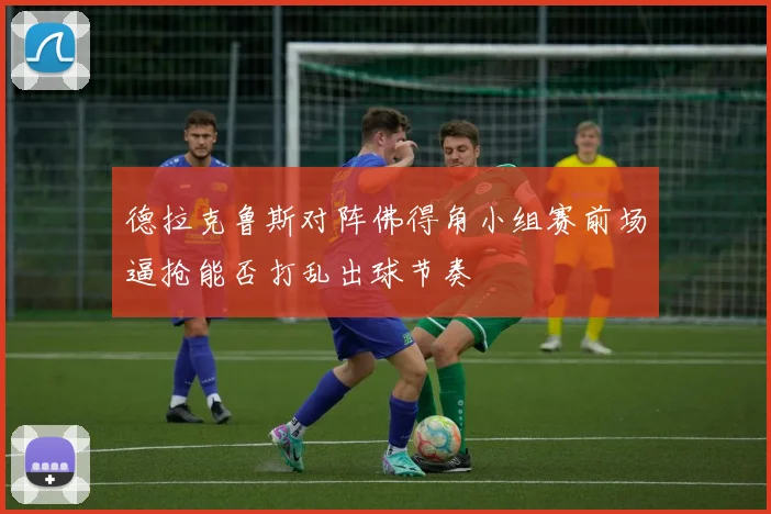德拉克鲁斯对阵佛得角小组赛前场逼抢能否打乱出球节奏