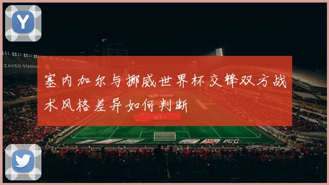 塞内加尔与挪威世界杯交锋双方战术风格差异如何判断